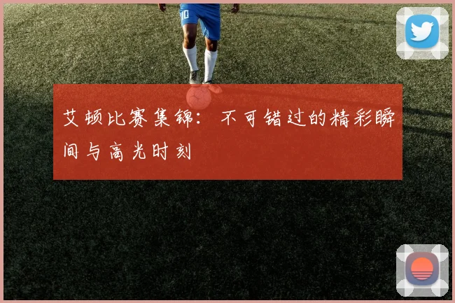 艾顿比赛集锦：不可错过的精彩瞬间与高光时刻
