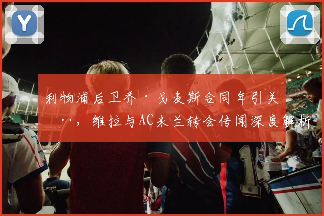 利物浦后卫乔·戈麦斯合同年引关注，维拉与AC米兰转会传闻深度解析