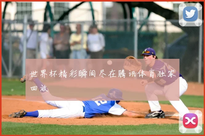 世界杯精彩瞬间尽在腾讯体育独家回放