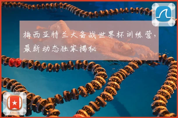 梅西亚特兰大备战世界杯训练营,最新动态独家揭秘