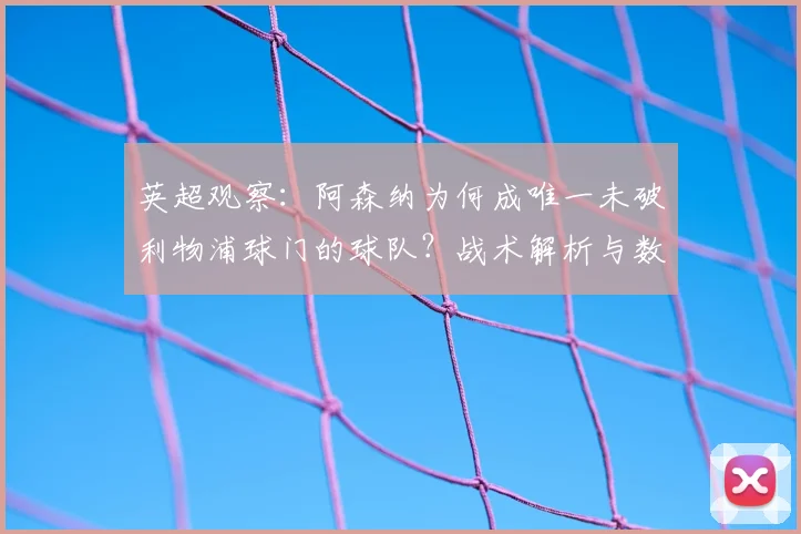 英超观察：阿森纳为何成唯一未破利物浦球门的球队？战术解析与数据盘点