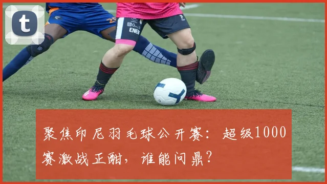 聚焦印尼羽毛球公开赛：超级1000赛激战正酣，谁能问鼎？