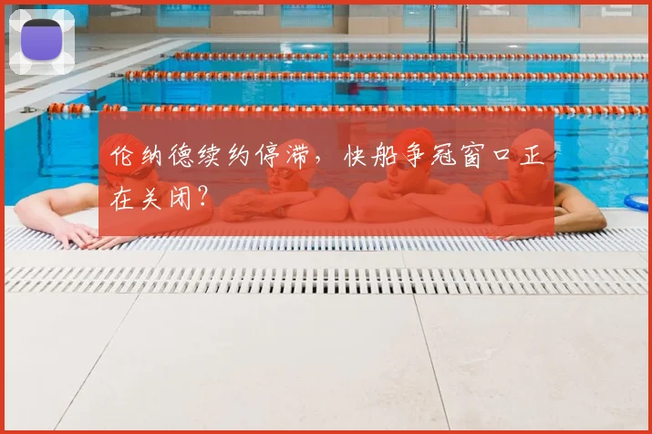 伦纳德续约停滞，快船争冠窗口正在关闭？