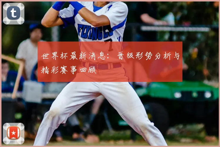 世界杯最新消息：晋级形势分析与精彩赛事回顾