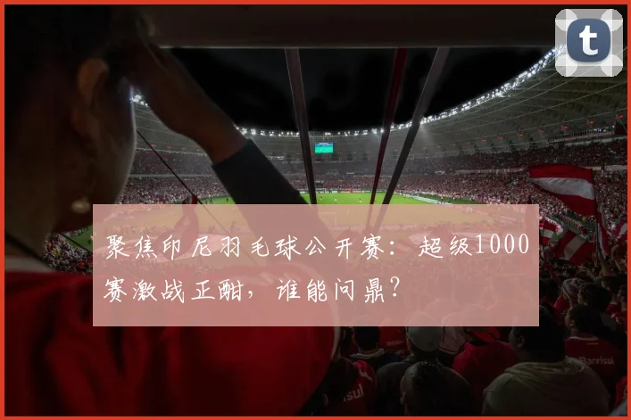 聚焦印尼羽毛球公开赛：超级1000赛激战正酣，谁能问鼎？