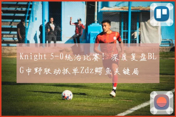Knight 5-0统治比赛！深度复盘BLG中野联动抓单Zdz鳄鱼关键局