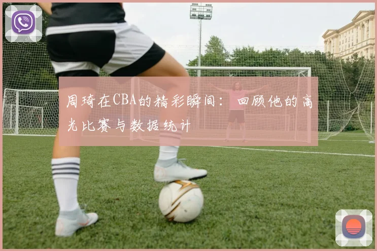 周琦在CBA的精彩瞬间：回顾他的高光比赛与数据统计