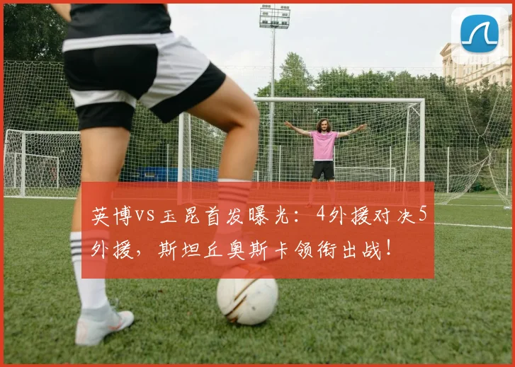 英博vs玉昆首发曝光：4外援对决5外援，斯坦丘奥斯卡领衔出战！