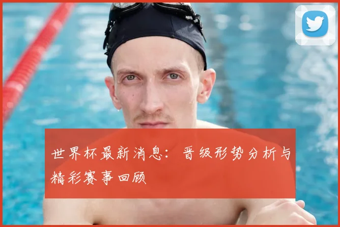 世界杯最新消息：晋级形势分析与精彩赛事回顾
