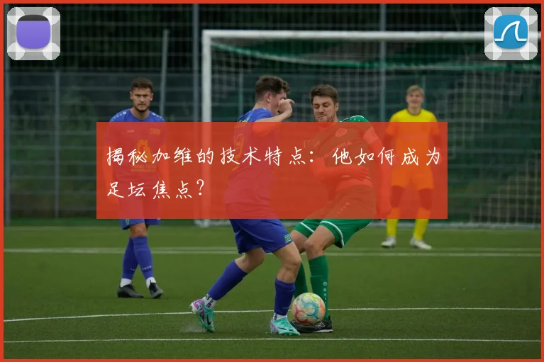 揭秘加维的技术特点：他如何成为足坛焦点？