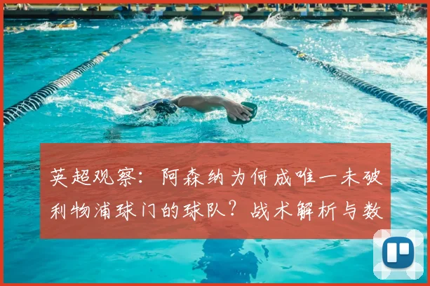 英超观察：阿森纳为何成唯一未破利物浦球门的球队？战术解析与数据盘点