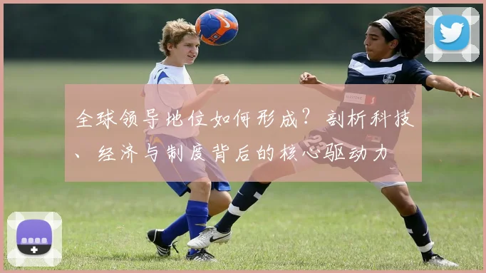 全球领导地位如何形成？剖析科技、经济与制度背后的核心驱动力
