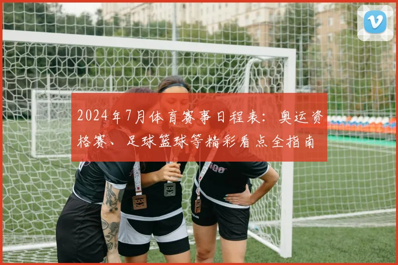 2024年7月体育赛事日程表：奥运资格赛、足球篮球等精彩看点全指南