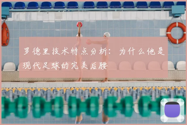 罗德里技术特点分析：为什么他是现代足球的完美后腰
