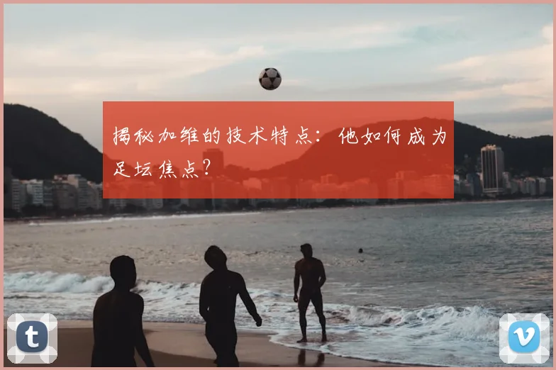 揭秘加维的技术特点：他如何成为足坛焦点？