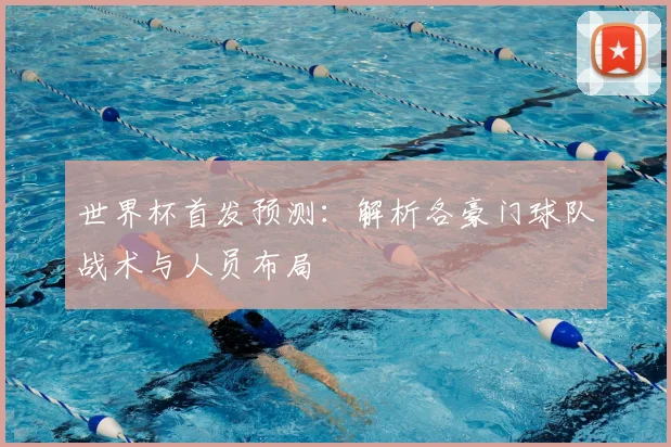 世界杯首发预测:解析各豪门球队战术与人员布局